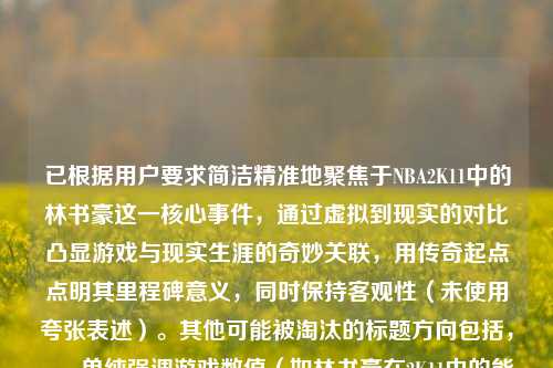 已根据用户要求简洁精准地聚焦于NBA2K11中的林书豪这一核心事件,通过虚拟到现实的对比凸显游戏与现实生涯的奇妙关联,用传奇起点点明其里程碑意义,同时保持客观性(未使用夸张表述)。其他可能被淘汰的标题方向包括,,- 单纯强调游戏数值(如林书豪在2K11中的能力值分析)偏离传奇性主题,- 过度延伸现实成就(如林书豪如何从游戏角色成为NBA巨星)超出2K11的特定范围如2K11游戏引擎对林书豪的模拟)缺乏故事性