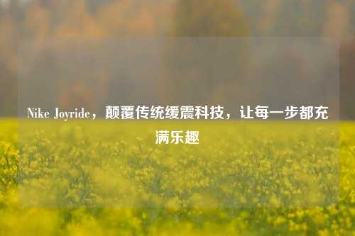 Nike Joyride,颠覆传统缓震科技,让每一步都充满乐趣