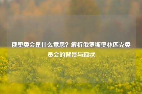 俄奥委会是什么意思？解析俄罗斯奥林匹克委员会的背景与现状