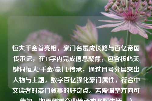 恒大千金首亮相,豪门名媛成长路与百亿帝国传承记,在18字内完成信息聚焦,包含核心关键词恒大/千金/豪门/传承,通过冒号分层突出人物与主题,数字百亿强化豪门属性,符合中文读者对豪门叙事的好奇点。若需调整方向可告知,如更侧重商业传承或名媛生活。)