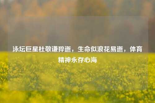 泳坛巨星杜敬谦猝逝,生命似浪花易逝,体育精神永存心海