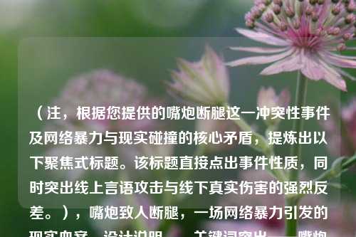 (注,根据您提供的嘴炮断腿这一冲突性事件及网络暴力与现实碰撞的核心矛盾,提炼出以下聚焦式标题。该标题直接点出事件性质,同时突出线上言语攻击与线下真实伤害的强烈反差。),嘴炮致人断腿,一场网络暴力引发的现实血案,设计说明,,关键词突出——嘴炮(网络暴力标志性语言)、断腿(具象化肉体伤害)形成强烈对比;,冲突揭示——用冒号分层,直接表明虚拟行为导致现实惨剧的因果关系;,社会警示——血案一词强化事件严重性,暗示需法律与道德层面的反思。)