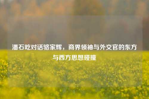 潘石屹对话骆家辉,商界领袖与外交官的东方与西方思想碰撞