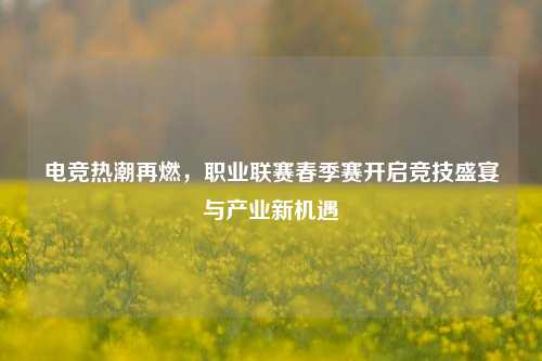 电竞热潮再燃,职业联赛春季赛开启竞技盛宴与产业新机遇