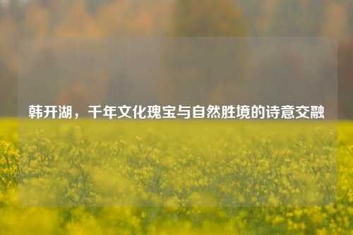 韩开湖,千年文化瑰宝与自然胜境的诗意交融