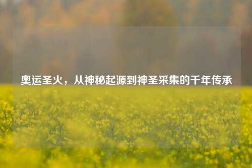 奥运圣火,从神秘起源到神圣采集的千年传承