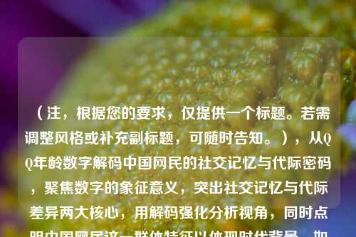 (注,根据您的要求,仅提供一个标题。若需调整风格或补充副标题,可随时告知。),从QQ年龄数字解码中国网民的社交记忆与代际密码,聚焦数字的象征意义,突出社交记忆与代际差异两大核心,用解码强化分析视角,同时点明中国网民这一群体特征以体现时代背景。如需更简洁或文艺的版本,亦可改为QQ年龄,跳动数字里的青春中国史等变体。)