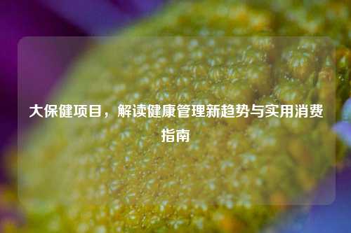大保健项目,解读健康管理新趋势与实用消费指南