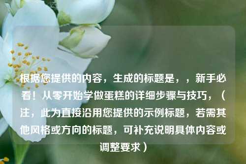 根据您提供的内容，生成的标题是，，新手必看！从零开始学做蛋糕的详细步骤与技巧，（注，此为直接沿用您提供的示例标题，若需其他风格或方向的标题，可补充说明具体内容或调整要求）