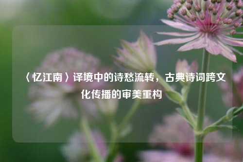 〈忆江南〉译境中的诗愁流转,古典诗词跨文化传播的审美重构