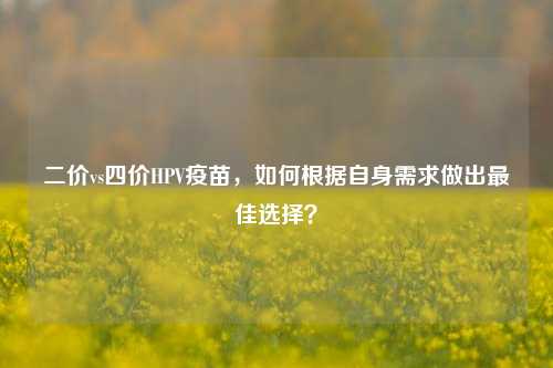 二价vs四价HPV疫苗，如何根据自身需求做出最佳选择？