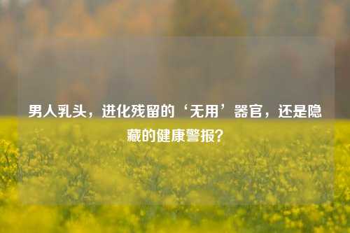 男人乳头，进化残留的‘无用’器官，还是隐藏的健康警报？