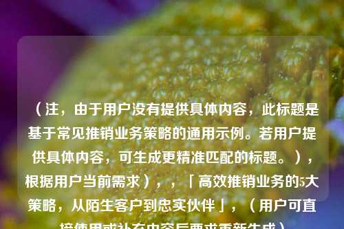 （注，由于用户没有提供具体内容，此标题是基于常见推销业务策略的通用示例。若用户提供具体内容，可生成更精准匹配的标题。），根据用户当前需求），，「高效推销业务的5大策略，从陌生客户到忠实伙伴」，（用户可直接使用或补充内容后要求重新生成）