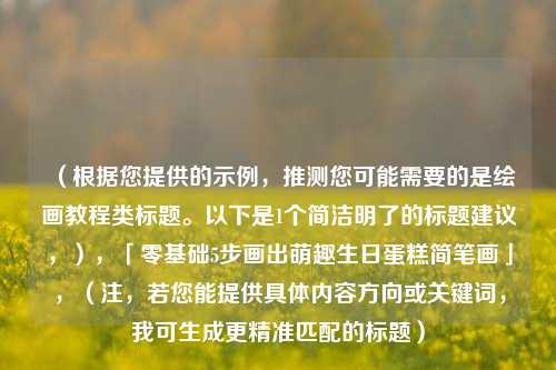 （根据您提供的示例，推测您可能需要的是绘画教程类标题。以下是1个简洁明了的标题建议，），「零基础5步画出萌趣生日蛋糕简笔画」，（注，若您能提供具体内容方向或关键词，我可生成更精准匹配的标题）