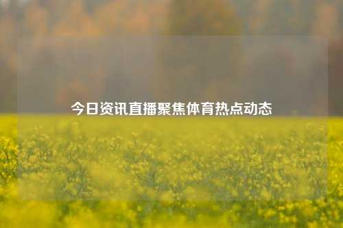 今日资讯直播聚焦体育热点动态