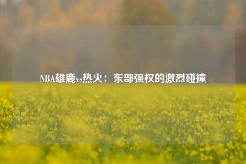 NBA雄鹿vs热火：东部强权的激烈碰撞