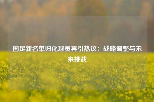国足新名单归化球员再引热议：战略调整与未来挑战