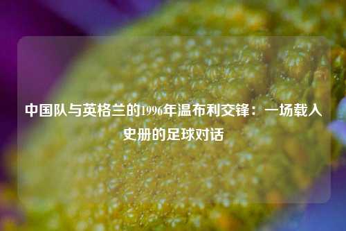 中国队与英格兰的1996年温布利交锋：一场载入史册的足球对话