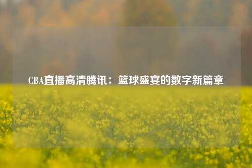 CBA直播高清腾讯：篮球盛宴的数字新篇章