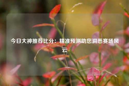 今日大神推荐比分：精准预测助您洞悉赛场风云