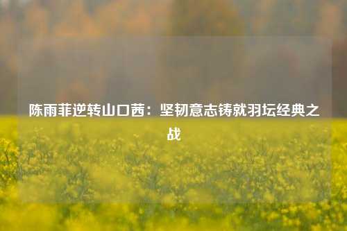陈雨菲逆转山口茜：坚韧意志铸就羽坛经典之战