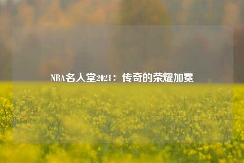 NBA名人堂2021：传奇的荣耀加冕