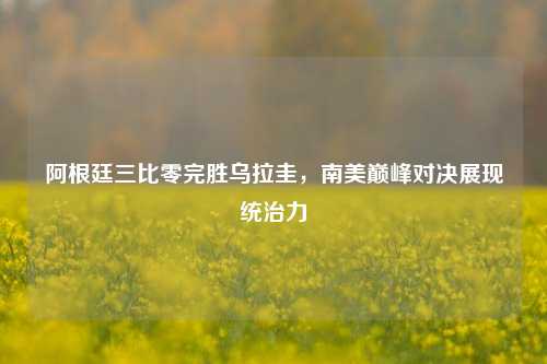 阿根廷三比零完胜乌拉圭，南美巅峰对决展现统治力