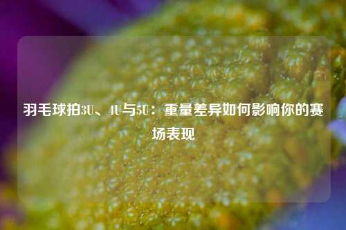 羽毛球拍3U、4U与5U：重量差异如何影响你的赛场表现