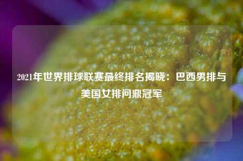 2021年世界排球联赛最终排名揭晓：巴西男排与美国女排问鼎冠军