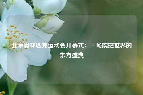 北京奥林匹克运动会开幕式：一场震撼世界的东方盛典