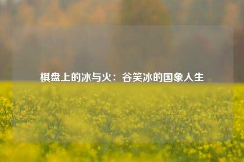 棋盘上的冰与火：谷笑冰的国象人生