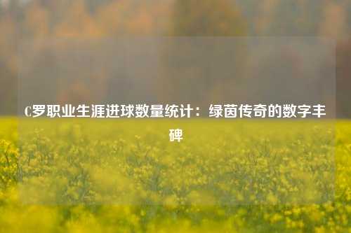 C罗职业生涯进球数量统计：绿茵传奇的数字丰碑