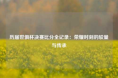 历届世俱杯决赛比分全记录：荣耀时刻的较量与传承