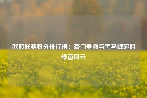 欧冠联赛积分排行榜：豪门争霸与黑马崛起的绿茵风云