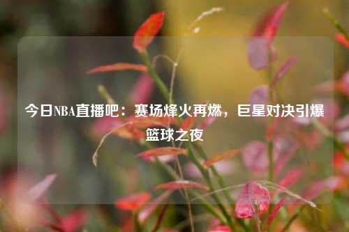 今日NBA直播吧：赛场烽火再燃，巨星对决引爆篮球之夜