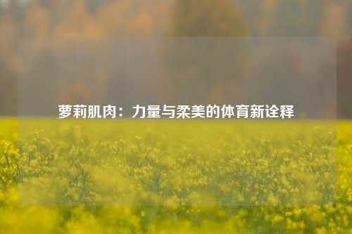 萝莉肌肉：力量与柔美的体育新诠释