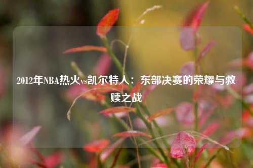 2012年NBA热火vs凯尔特人：东部决赛的荣耀与救赎之战