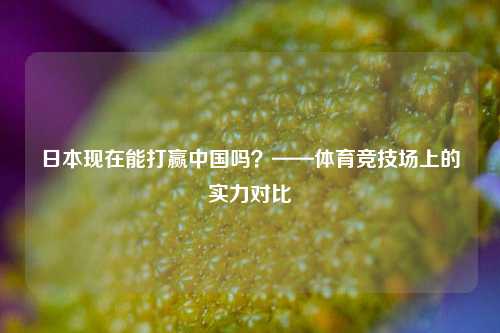 日本现在能打赢中国吗？——体育竞技场上的实力对比