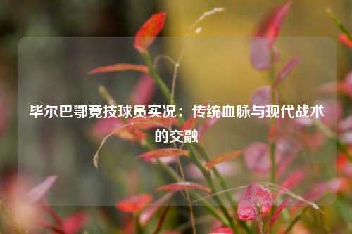 毕尔巴鄂竞技球员实况：传统血脉与现代战术的交融