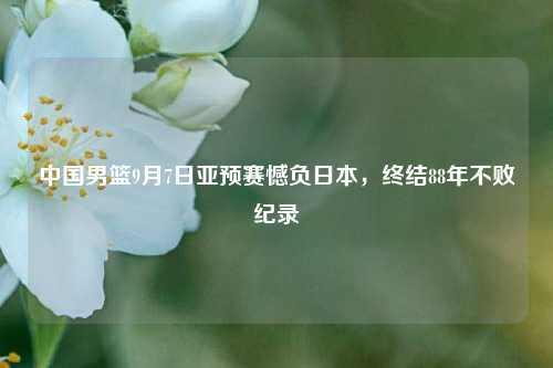 中国男篮9月7日亚预赛憾负日本，终结88年不败纪录