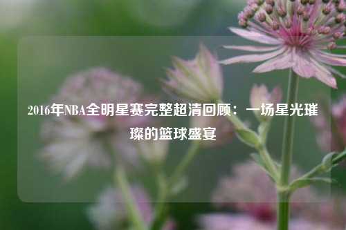 2016年NBA全明星赛完整超清回顾：一场星光璀璨的篮球盛宴