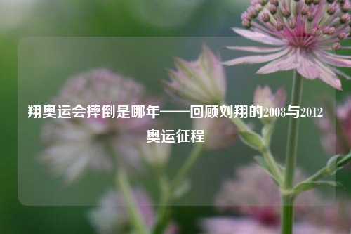 翔奥运会摔倒是哪年——回顾刘翔的2008与2012奥运征程