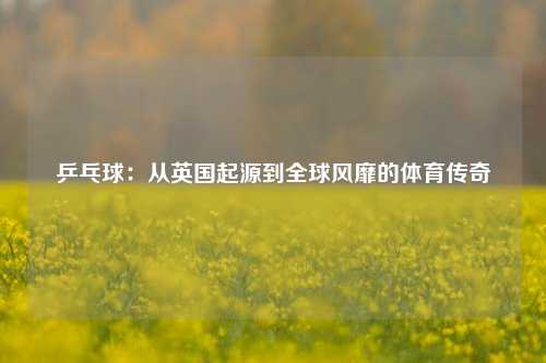 乒乓球：从英国起源到全球风靡的体育传奇