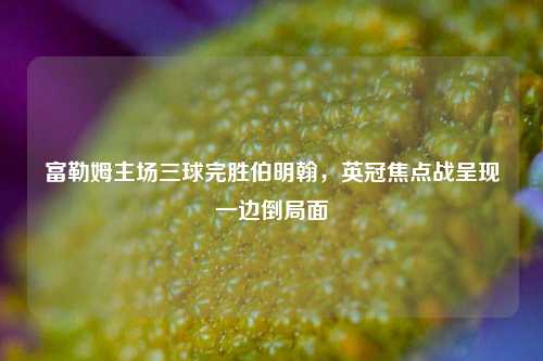 富勒姆主场三球完胜伯明翰，英冠焦点战呈现一边倒局面