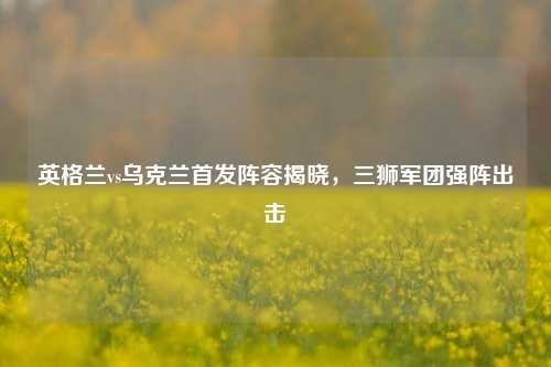 英格兰vs乌克兰首发阵容揭晓，三狮军团强阵出击