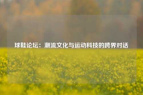 球鞋论坛：潮流文化与运动科技的跨界对话