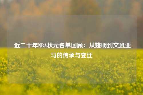  近二十年NBA状元名单回顾：从姚明到文班亚马的传承与变迁