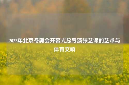 2022年北京冬奥会开幕式总导演张艺谋的艺术与体育交响