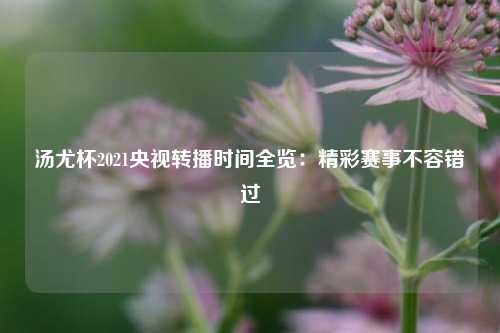 汤尤杯2021央视转播时间全览：精彩赛事不容错过