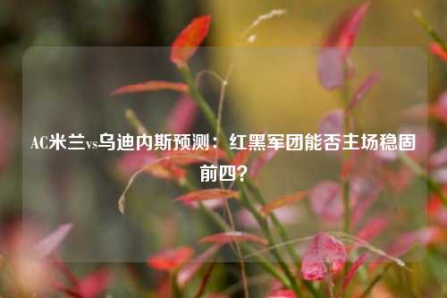 AC米兰vs乌迪内斯预测：红黑军团能否主场稳固前四？